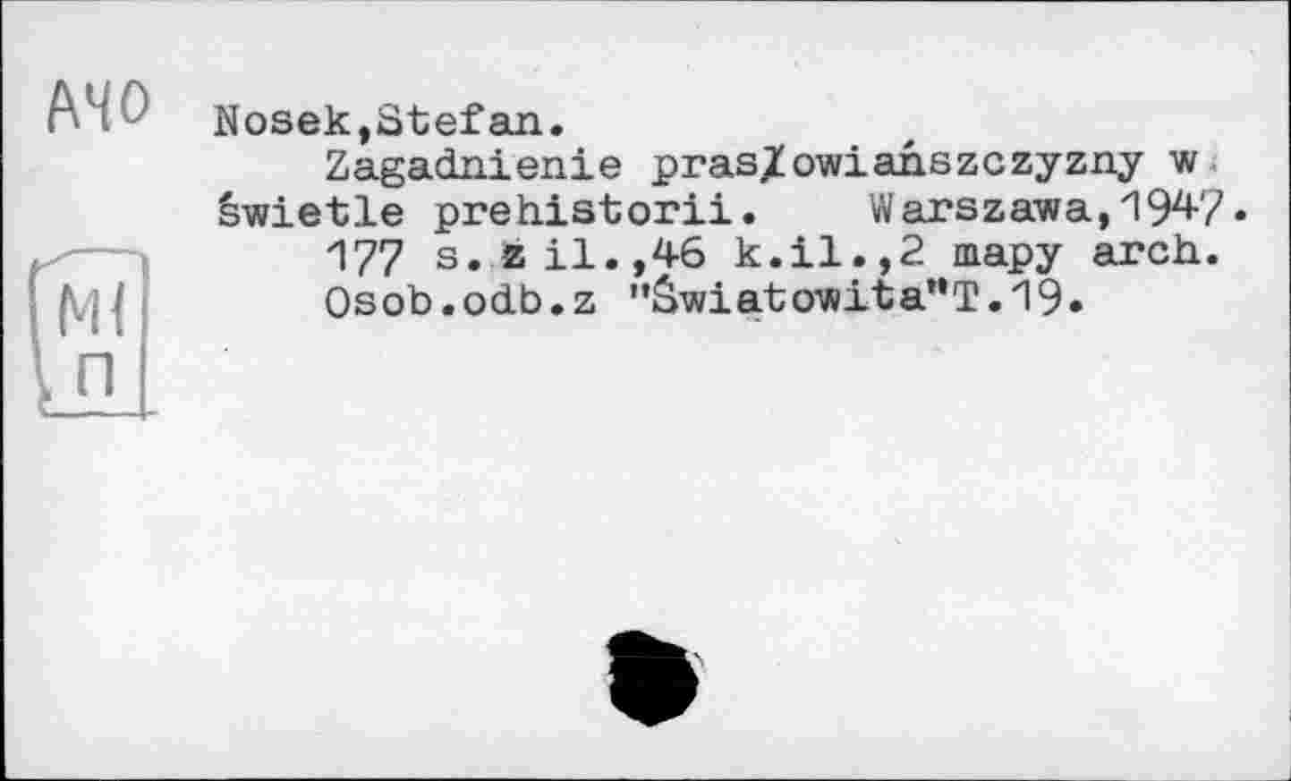 ﻿MO
Nosek,Stefan.
Zagadnienie pras/owianszczyzny w êwietle prehistorii.	Warszawa, 194-7.
177 s.zil.,46 k.il.,2 тару arch.
Osob.odb.z "âwiatowita"T.19.